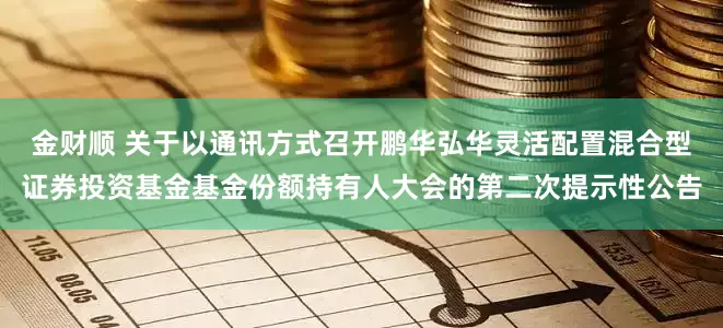 金财顺 关于以通讯方式召开鹏华弘华灵活配置混合型证券投资基金基金份额持有人大会的第二次提示性公告