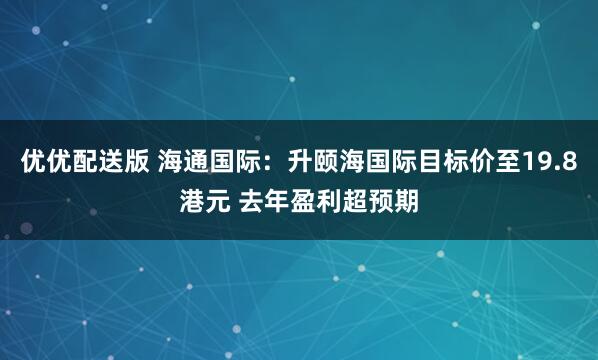 优优配送版 海通国际：升颐海国际目标价至19.8港元 去年盈利超预期